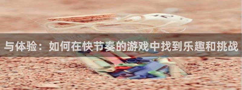 星欧娱乐注册账号：与体验：如何在快节奏的游戏中找到乐趣和挑战