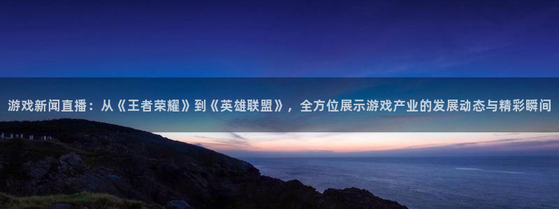 星欧娱乐注册服务条款：游戏新闻直播：从《王者荣耀》到《英雄联